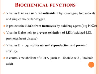 BIOCHEMICAL FUNCTIONS
 Vitamin E act as a natural antioxidant by scavenging free radicals
and singlet molecular oxygen.
 It protects the RBCs from hemolysis by oxidizng agents(e.g H2O2)
 Vitamin E also help to prevent oxidation of LDL(oxidized LDL
promotes heart disease)
 Vitamin E is required for normal reproduction and prevent
sterility.
 It controls metabolism of PUFA (such as –linoleic acid , linolenic
acid)
 