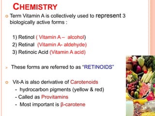 CHEMISTRY
 Term Vitamin A is collectively used to represent 3
biologically active forms :
1) Retinol ( Vitamin A – alcohol)
2) Retinal (Vitamin A- aldehyde)
3) Retinoic Acid (Vitamin A acid)
 These forms are referred to as “RETINOIDS”
 Vit-A is also derivative of Carotenoids
- hydrocarbon pigments (yellow & red)
- Called as Provitamins
- Most important is β-carotene
 