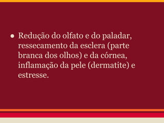 ● Redução do olfato e do paladar, 
ressecamento da esclera (parte 
branca dos olhos) e da córnea, 
inflamação da pele (dermatite) e 
estresse. 
 