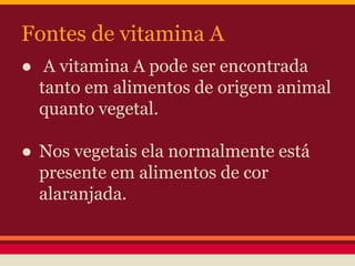 Fontes de vitamina A 
● A vitamina A pode ser encontrada 
tanto em alimentos de origem animal 
quanto vegetal. 
● Nos vegetais ela normalmente está 
presente em alimentos de cor 
alaranjada. 
 