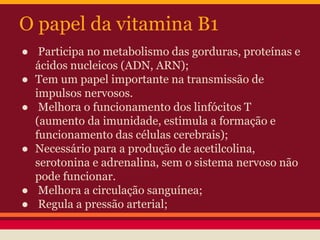 O papel da vitamina B1 
● Participa no metabolismo das gorduras, proteínas e 
ácidos nucleicos (ADN, ARN); 
● Tem um papel importante na transmissão de 
impulsos nervosos. 
● Melhora o funcionamento dos linfócitos T 
(aumento da imunidade, estimula a formação e 
funcionamento das células cerebrais); 
● Necessário para a produção de acetilcolina, 
serotonina e adrenalina, sem o sistema nervoso não 
pode funcionar. 
● Melhora a circulação sanguínea; 
● Regula a pressão arterial; 
 