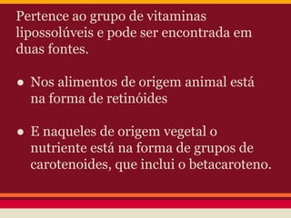 Pertence ao grupo de vitaminas 
lipossolúveis e pode ser encontrada em 
duas fontes. 
● Nos alimentos de origem animal está 
na forma de retinóides 
● E naqueles de origem vegetal o 
nutriente está na forma de grupos de 
carotenoides, que inclui o betacaroteno. 
 