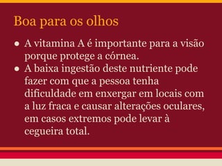Boa para os olhos 
● A vitamina A é importante para a visão 
porque protege a córnea. 
● A baixa ingestão deste nutriente pode 
fazer com que a pessoa tenha 
dificuldade em enxergar em locais com 
a luz fraca e causar alterações oculares, 
em casos extremos pode levar à 
cegueira total. 
 