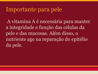 Importante para pele 
A vitamina A é necessária para manter 
a integridade e função das células da 
pele e das mucosas. Além disso, o 
nutriente age na reparação do epitélio 
da pele. 
 