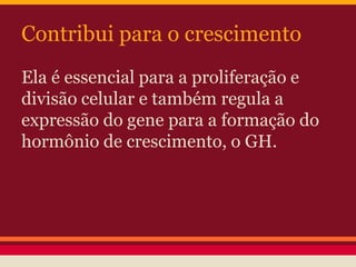 Contribui para o crescimento 
Ela é essencial para a proliferação e 
divisão celular e também regula a 
expressão do gene para a formação do 
hormônio de crescimento, o GH. 
 