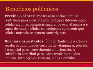 Beneficios polêmicos 
Previne o câncer: Por ter ação antioxidante e 
contribuir para a correta proliferação e diferenciação 
celular algumas pesquisas sugerem que a vitamina A é 
capaz de mudar células cancerígenas e prevenir que 
células normais se tornem cancerígenas. 
Boa para as gestantes: É importante que a grávida 
receba as quantidades corretas de vitamina A, pois ela 
é essencial para o crescimento embrionário. A 
substância contribui para o desenvolvimento dos 
ombros, formação do coração, olhos e ouvidos. 
 