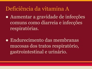 Deficiência da vitamina A 
● Aumentar a gravidade de infecções 
comuns como diarreia e infecções 
respiratórias. 
● Endurecimento das membranas 
mucosas dos tratos respiratório, 
gastrointestinal e urinário. 
 