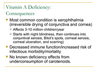 Vitamin A Deficiency:
Consequences
 Most common condition is xerophthalmia
(irreversible drying of conjunctiva and cornea)
 Affects 3-10 million children/year
 Starts with night blindness, then continues into
conjuntival xerosis, Bitot’s spots, corneal xerosis,
corneal ulceration, and scarring)
 Decreased immune function/increased risk of
infectious morbidity/mortality
 No known deficiency effects from
underconsumption of carotenoids.
 