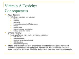Vitamin A Toxicity:
Consequences
 Acute Toxicity:
 Effects are transient and include:
 Nausea
 Vomiting
 Headache
 Increased cerebrospinal fluid pressure
 Vertigo
 Blurred vision
 Loss of muscular coordination
 Bulging fontanel in infants
 Chronic Toxicity:
 Less specific and more varied symptoms including:
 Birth defects
 Liver abnormality
 Reduced bone mineral density
 CNS disorders
 Possible teratogenicity
 Infants and children can also experience bone tenderness/pain, increased
intracrancial pressure, desquamation, brittle nails, mouth fissures, alopecia,
fever, headache, lethargy, irritability, weight loss, vomiting, and hepatomegaly.
 