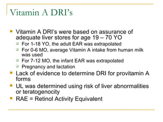 Vitamin A DRI’s
 Vitamin A DRI’s were based on assurance of
adequate liver stores for age 19 – 70 YO
 For 1-18 YO, the adult EAR was extrapolated
 For 0-6 MO, average Vitamin A intake from human milk
was used
 For 7-12 MO, the infant EAR was extrapolated
 Pregnancy and lactation
 Lack of evidence to determine DRI for provitamin A
forms
 UL was determined using risk of liver abnormalities
or teratogenocity
 RAE = Retinol Activity Equivalent
 