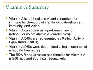 Vitamin A Summary
 Vitamin A is a fat-soluble vitamin important for
immune function, growth, embryonic development,
immunity, and vision.
 Vitamin A can come as a preformed version
(retinol), or as provitamin A (carotenoids).
 Vitamin A DRIs are represented as Retinol Activity
Equivalents (RAEs)
 Vitamin A DRIs were determined using assurance of
adequate liver stores
 The RDA for adult males and females for Vitamin A
is 900 mcg and 700 mcg, respectively.
 