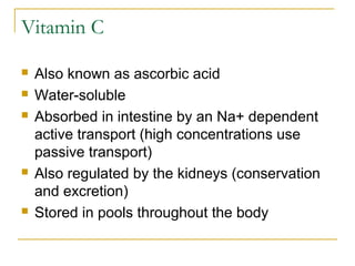Vitamin C
 Also known as ascorbic acid
 Water-soluble
 Absorbed in intestine by an Na+ dependent
active transport (high concentrations use
passive transport)
 Also regulated by the kidneys (conservation
and excretion)
 Stored in pools throughout the body
 