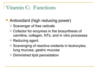 Vitamin C: Functions
 Antioxidant (high reducing power)
 Scavenger of free radicals
 Cofactor for enzymes in the biosynthesis of
carnitine, collagen, NTs, and in vitro processes
 Reducing agent
 Scavenging of reactive oxidants in leukocytes,
lung mucosa, gastric mucosa
 Diminished lipid peroxidation
 