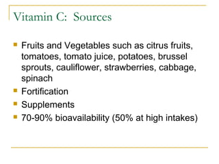 Vitamin C: Sources
 Fruits and Vegetables such as citrus fruits,
tomatoes, tomato juice, potatoes, brussel
sprouts, cauliflower, strawberries, cabbage,
spinach
 Fortification
 Supplements
 70-90% bioavailability (50% at high intakes)
 