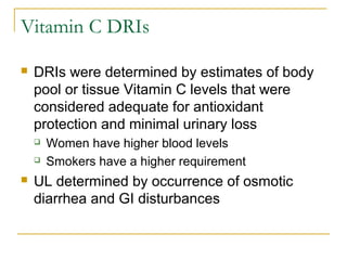Vitamin C DRIs
 DRIs were determined by estimates of body
pool or tissue Vitamin C levels that were
considered adequate for antioxidant
protection and minimal urinary loss
 Women have higher blood levels
 Smokers have a higher requirement
 UL determined by occurrence of osmotic
diarrhea and GI disturbances
 