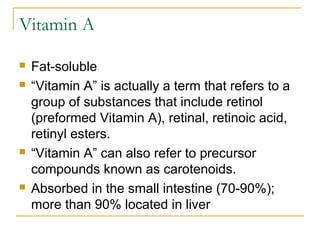 Vitamin A
 Fat-soluble
 “Vitamin A” is actually a term that refers to a
group of substances that include retinol
(preformed Vitamin A), retinal, retinoic acid,
retinyl esters.
 “Vitamin A” can also refer to precursor
compounds known as carotenoids.
 Absorbed in the small intestine (70-90%);
more than 90% located in liver
 