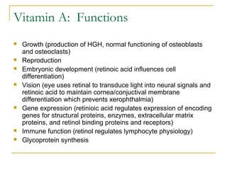 Vitamin A: Functions
 Growth (production of HGH, normal functioning of osteoblasts
and osteoclasts)
 Reproduction
 Embryonic development (retinoic acid influences cell
differentiation)
 Vision (eye uses retinal to transduce light into neural signals and
retinoic acid to maintain cornea/conjuctival membrane
differentiation which prevents xerophthalmia)
 Gene expression (retinioic acid regulates expression of encoding
genes for structural proteins, enzymes, extracellular matrix
proteins, and retinol binding proteins and receptors)
 Immune function (retinol regulates lymphocyte physiology)
 Glycoprotein synthesis
 