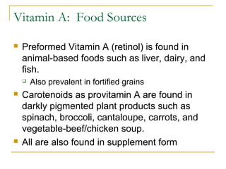 Vitamin A: Food Sources
 Preformed Vitamin A (retinol) is found in
animal-based foods such as liver, dairy, and
fish.
 Also prevalent in fortified grains
 Carotenoids as provitamin A are found in
darkly pigmented plant products such as
spinach, broccoli, cantaloupe, carrots, and
vegetable-beef/chicken soup.
 All are also found in supplement form
 