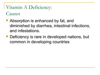 Vitamin A Deficiency:
Causes
 Absorption is enhanced by fat, and
diminished by diarrhea, intestinal infections,
and infestations.
 Deficiency is rare in developed nations, but
common in developing countries
 