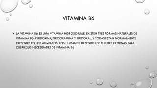 VITAMINA B6
• LA VITAMINA B6 ES UNA VITAMINA HIDROSOLUBLE. EXISTEN TRES FORMAS NATURALES DE
VITAMINA B6: PIRIDOXINA, PIRIDOXAMINA Y PIRIDOXAL, Y TODAS ESTÁN NORMALMENTE
PRESENTES EN LOS ALIMENTOS. LOS HUMANOS DEPENDEN DE FUENTES EXTERNAS PARA
CUBRIR SUS NECESIDADES DE VITAMINA B6
 