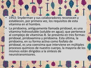 • 1953: Snyderman y sus colaboradores reconocen y
establecen, por primera vez, los requisitos de esta
vitamina en el hombre.
• La piridoxina, antiguamente llamada piridoxol, es una
vitamina hidrosoluble (soluble en agua); que pertenece
al complejo de vitaminas B. Se presenta en tres formas:
piridoxal, piridoxamina y piridoxina. Esta última, la
piridoxina, en su forma activa como fosfato de
piridoxal, es una coenzima que interviene en múltiples
procesos químicos de nuestro cuerpo, la mayoría de los
mismos están dirigidos a la síntesis de
neurotransmisores.
 