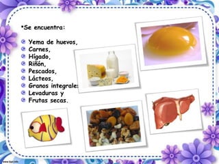Se encuentra:
Yema de huevos,
Carnes,
Hígado,
Riñón,
Pescados,
Lácteos,
Granos integrales,
Levaduras y
Frutas secas.
 