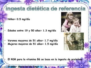 • Niños= 0.5 mg/día
• Edades entre 19 y 50 años= 1.3 mg/día
• Varones mayores de 51 años= 1.7 mg/día
• Mujeres mayores de 51 años= 1.5 mg/día
• El RDR para la vitamina B6 se basa en la ingesta de proteínas
• El valor diario es de 2mg.
 
