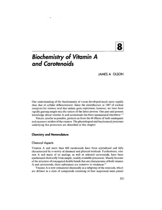 Biochemistry of Vitamin A
and Carotenoids
JAMES A OLSON
Our understanding of the biochemistry of vision developed much more rapidly
than that of cellular differentiation Since the identification in 1987 of nuclear
receptors for retinoic acid that induce gene expression, however, we have been
rapidly gaining insight into the nature of the latter process Our past and present
knowledge about vitamin A and carotenoids has been summanzed elsewhere
Nature, insofar as possible, protects us from the ill effects of both inadequate
and excessive intakes of the vitamin The physiologicaland biochemical processes
underlying this protection are described in this chapter
Chemistry and Nomenclature
Chemical Aspects
Vitamin A and more than 600 carotenoids have been crystallized and fully
characterized by a variety of chemical and physical methods Furthermore, vita-
min A and many of its analogs, as well as selected carotenoids, have been
synthesized chemically from simple, readily available precursors Mainly because
of the structure of conjugated double bonds that are characteristic of bothvitamin
A and carotenoids, these substances are sensitive to oxidation 23
Vitamin A is now considered chemically as a subgroup of the retinoids, which
are defined as a class of compounds consisting of four isoprenoid units jomed
221
 