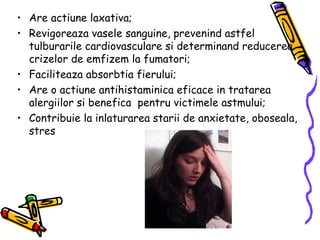 Are actiune laxativa; Revigoreaza vasele sanguine, prevenind astfel tulburarile cardiovasculare si determinand reducerea crizelor de emfizem la fumatori; Faciliteaza absorbtia fierului; Are o actiune antihistaminica eficace in tratarea alergiilor si benefica  pentru victimele astmului; Contribuie la inlaturarea starii de anxietate, oboseala, stres  