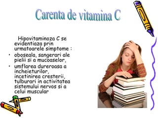 Hipovitaminoza C se evidentiaza prin urmatoarele simptome :  oboseala, sangerari ale pielii si a mucoaselor,  umflarea dureroasa a incheieturilor, incetinirea cresterii, tulburari in activitatea sistemului nervos si a celui muscular Carenta de vitamina C 