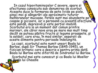 In cazul hipovitaminozelor C severe, apare si afectiunea cunoscuta sub denumirea de scorbut. Aceasta duce la formarea de pete livide pe piele, gingii moi şi sângerări ale aproximativ tuturor membranelor mucoase. Petele sunt mai abundente pe coapse şi picioare, iar o persoană cu această afecţiune este palidă, depresivă şi este parţial imobilă. Scorbutul era la un moment dat comun printre marinari, ale căror nave erau pe mare mai mult timp decât se puteau păstra fructe şi legume proaspete, şi la soldaţi, care erau, în mod similar, separaţi de aceste alimente pentru perioade îndelungite. La copii, scorbutul este numit uneori Boala lui Barlow, după Sir Thomas Barlow (1845-1945), un fizician britanic care a descris-o pentru prima dată. Boala lui Barlow este diferită de Sindromul lui Barlow. Scorbutul mai este cunoscut şi ca Boala lui Moeller şi Boala lui Cheadle  