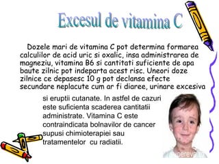 Dozele mari de vitamina C pot determina formarea calculilor de acid uric si oxalic, insa administrarea de magneziu, vitamina B6 si cantitati suficiente de apa baute zilnic pot indeparta acest risc. Uneori doze zilnice ce depasesc 10 g pot declansa efecte secundare neplacute cum ar fi diaree, urinare excesiva Excesul de vitamina C si eruptii cutanate. In astfel de cazuri este suficienta scaderea cantitatii administrate. Vitamina C este contraindicata bolnavilor de cancer supusi chimioterapiei sau tratamentelor  cu radiatii. 
