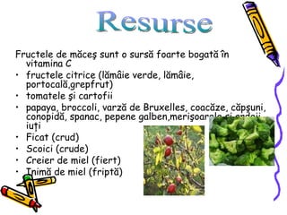 Fructele de măceş sunt o sursă foarte bogată în vitamina C fructele citrice (lămâie verde, lămâie, portocală,grepfrut) tomatele şi cartofii  papaya, broccoli, varză de Bruxelles, coacăze, căpşuni, conopidă, spanac, pepene galben,merişoarele şi ardeii iuţi Ficat (crud) Scoici (crude) Creier de miel (fiert) Inimă de miel (friptă) Resurse 