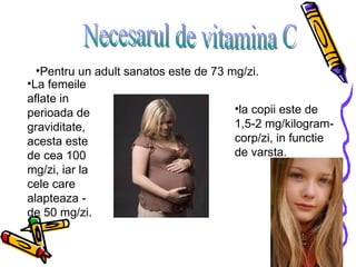 Necesarul de vitamina C Pentru un adult sanatos este de 73 mg/zi.   La femeile aflate in perioada de graviditate, acesta este de cea 100 mg/zi, iar la cele care alapteaza -  de 50 mg/zi.  la copii este de 1,5-2 mg/kilogram-corp/zi, in functie de varsta.   