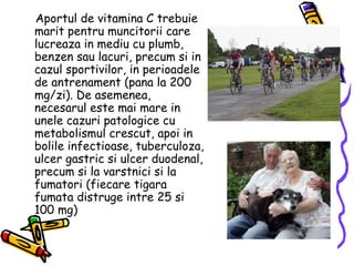 Aportul de vitamina C trebuie marit pentru muncitorii care lucreaza in mediu cu plumb, benzen sau lacuri, precum si in cazul sportivilor, in perioadele de antrenament (pana la 200 mg/zi). De asemenea, necesarul este mai mare in unele cazuri patologice cu metabolismul crescut, apoi in bolile infectioase, tuberculoza, ulcer gastric si ulcer duodenal, precum si la varstnici si la fumatori (fiecare tigara fumata distruge intre 25 si 100 mg) 