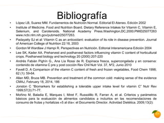 Bibliografía• López LB, Suarez MM. Fundamentos de Nutrición Normal. Editorial El Ateneo. Edición 2002
• Institute of Medicine. Food and Nutrition Board. Dietary Reference Intakes for Vitamin C, Vitamin E,
Selenium, and Carotenoids. National Academy Press.Washington,DC,2000.PMID25077263
www.ncbi.nlm.nih.gov/pubmed/25077263.
• Padayatty SJ et al: Vitamin C as an antioxidant: evaluation of its role in disease prevention. Journal
of American College of Nutrition 22:18, 2003
• Gordon M Wardlaw J Hampi R. Perspectivas en Nutrición. Editorial Interamericana Edición 2004
• Lee SK, Kader AA. Preharvest and postharvest factors influencing vitamin C content of horticultural
crops. Postharvest biology and technology 20 (2000) 207-220
• Andrés Fabián Pighín G., Ana Lía Rossi de R. Espinaca fresca, supercongelada y en conserva:
contenido de vitamina C pre y post cocción Rev Chil Nutr Vol. 37, Nº2, Junio 2010
• Favell D. A Comparison of the vitamin C content of fresh and frozen vegetables, Food Chem 1998;
62 (1): 59-64.
• Allan MD, Bruce MB. Prevention and treatment of the common cold: making sense of the evidence
CMAJ, February 18, 2014, 186
• Jonston C “Biomarkers for establishing a tolerable upper intake level for vitamin C” Nutr Rev
1999;57(3):71-77.
• Moñino M, Baladia E, Marques I, Miret F, Russolillo R, Farran A, et al. Criterios y parámetros
básicos para la evaluación de alimentos candidatos a incluirlos en las recomendaciones de
consumo de frutas y hortalizas «5 al día»: el Documento Director. Actividad Dietética. 2009;13(2):
 