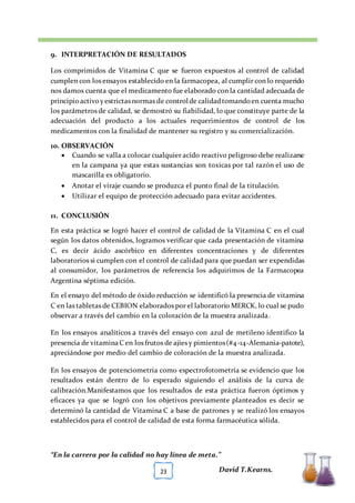 [TÍTULO DEL DOCUMENTO] [FECHA]
“En la carrera por la calidad no hay línea de meta.”
David T.Kearns.23
9. INTERPRETACIÓN DE RESULTADOS
Los comprimidos de Vitamina C que se fueron expuestos al control de calidad
cumplen con los ensayos establecido en la farmacopea, al cumplir con lo requerido
nos damos cuenta que el medicamento fue elaborado con la cantidad adecuada de
principioactivoyestrictas normas de control de calidadtomandoen cuenta mucho
los parámetros de calidad, se demostró su fiabilidad, lo que constituye parte de la
adecuación del producto a los actuales requerimientos de control de los
medicamentos con la finalidad de mantener su registro y su comercialización.
10. OBSERVACIÓN
 Cuando se valla a colocar cualquier acido reactivo peligroso debe realizarse
en la campana ya que estas sustancias son toxicas por tal razón el uso de
mascarilla es obligatorio.
 Anotar el viraje cuando se produzca el punto final de la titulación.
 Utilizar el equipo de protección adecuado para evitar accidentes.
11. CONCLUSIÓN
En esta práctica se logró hacer el control de calidad de la Vitamina C en el cual
según los datos obtenidos, logramos verificar que cada presentación de vitamina
C, es decir ácido ascórbico en diferentes concentraciones y de diferentes
laboratorios si cumplen con el control de calidad para que puedan ser expendidas
al consumidor, los parámetros de referencia los adquirimos de la Farmacopea
Argentina séptima edición.
En el ensayo del método de óxido reducción se identificó la presencia de vitamina
C en las tabletas de CEBION elaborados por el laboratorio MERCK, lo cual se pudo
observar a través del cambio en la coloración de la muestra analizada.
En los ensayos analíticos a través del ensayo con azul de metileno identifico la
presencia de vitaminaC en los frutos de ajíes y pimientos(#4-14-Alemania-patote),
apreciándose por medio del cambio de coloración de la muestra analizada.
En los ensayos de potenciometria como espectrofotometría se evidencio que los
resultados están dentro de lo esperado siguiendo el análisis de la curva de
calibración.Manifestamos que los resultados de esta práctica fueron óptimos y
eficaces ya que se logró con los objetivos previamente planteados es decir se
determinó la cantidad de Vitamina C a base de patrones y se realizó los ensayos
establecidos para el control de calidad de esta forma farmacéutica sólida.
 