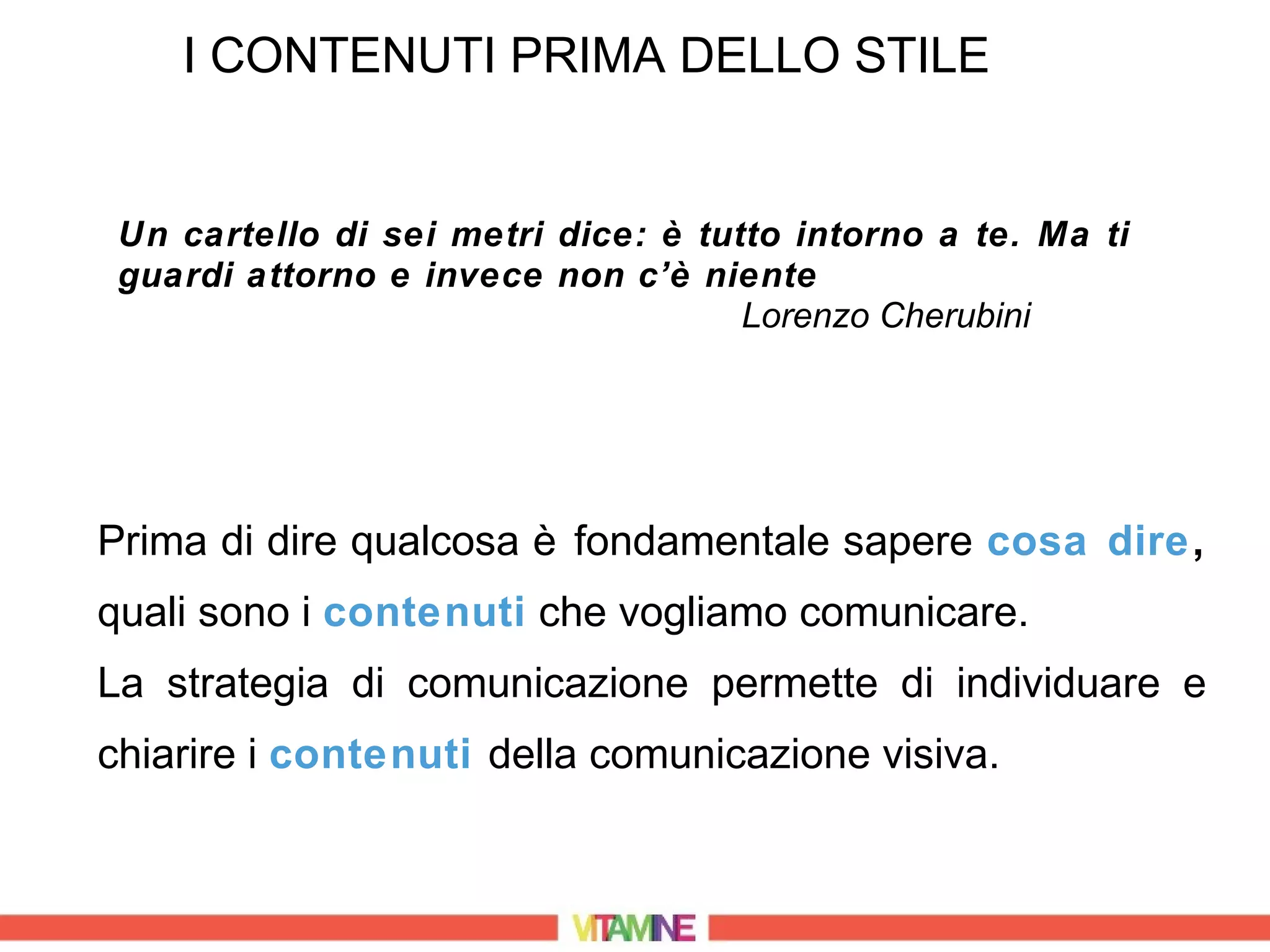 I CONTENUTI PRIMA DELLO STILE


 Un cartello di sei metri dice: è tutto intorno a te. Ma ti
 guardi attorno e invece non c’è niente
                                     Lorenzo Cherubini




Prima di dire qualcosa è fondamentale sapere cosa dire,
quali sono i contenuti che vogliamo comunicare.
La strategia di comunicazione permette di individuare e
chiarire i contenuti della comunicazione visiva.
 