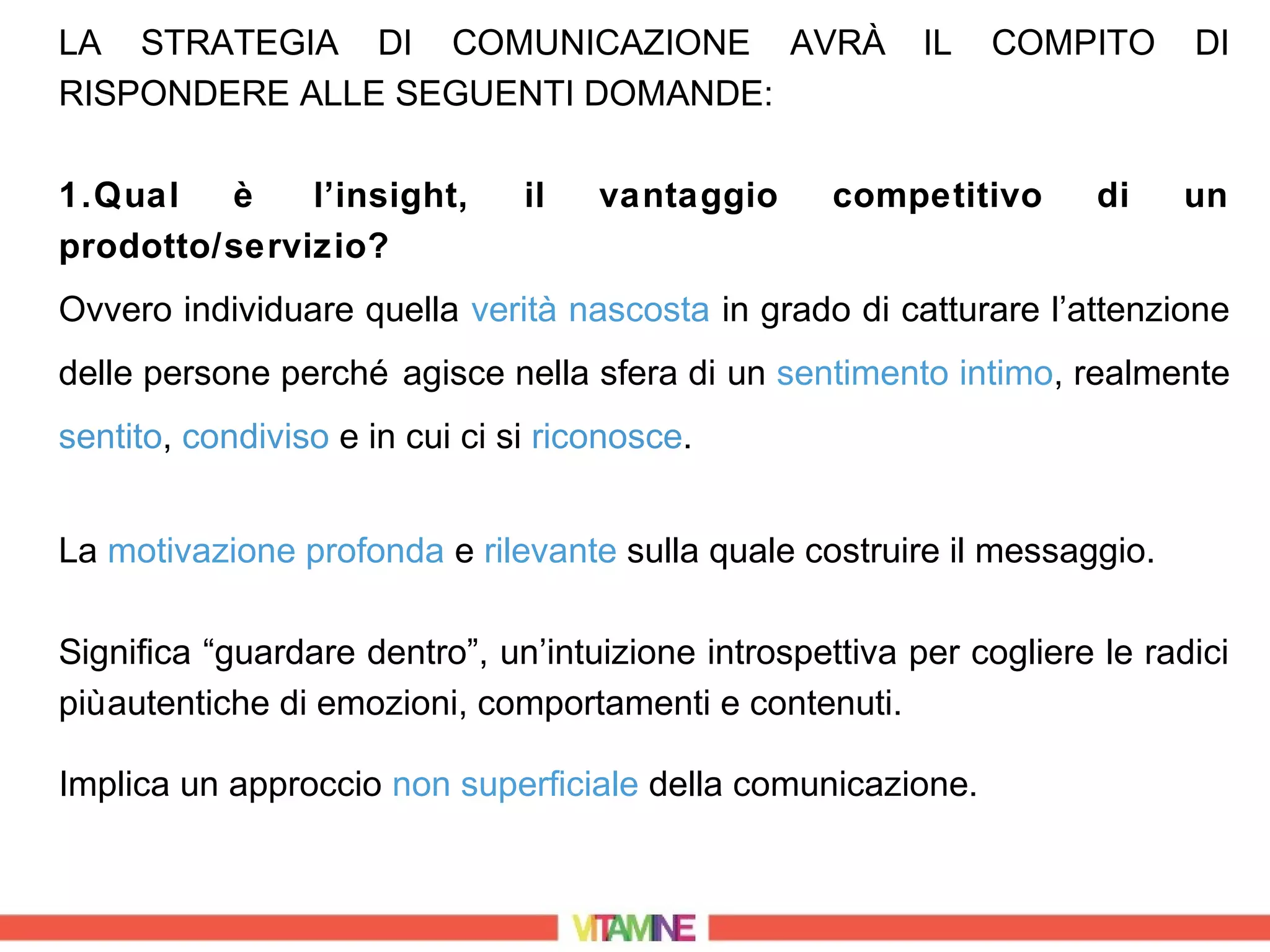 LA STRATEGIA DI COMUNICAZIONE AVRÀ                        IL   COMPITO      DI
RISPONDERE ALLE SEGUENTI DOMANDE:

1.Qual   è    l’insight,        il   vantaggio      competitivo       di   un
prodotto/servizio?
Ovvero individuare quella verità nascosta in grado di catturare l’attenzione
delle persone perché agisce nella sfera di un sentimento intimo, realmente
sentito, condiviso e in cui ci si riconosce.


La motivazione profonda e rilevante sulla quale costruire il messaggio.

Significa “guardare dentro”, un’intuizione introspettiva per cogliere le radici
più autentiche di emozioni, comportamenti e contenuti.

Implica un approccio non superficiale della comunicazione.
 