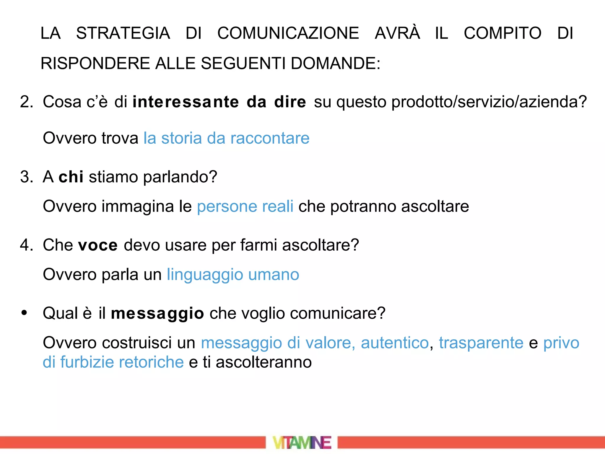 LA STRATEGIA DI COMUNICAZIONE AVRÀ IL COMPITO DI
  RISPONDERE ALLE SEGUENTI DOMANDE:

2. Cosa c’è di interessante da dire su questo prodotto/servizio/azienda?

  Ovvero trova la storia da raccontare

3. A chi stiamo parlando?
  Ovvero immagina le persone reali che potranno ascoltare

4. Che voce devo usare per farmi ascoltare?
  Ovvero parla un linguaggio umano

• Qual è il messaggio che voglio comunicare?
  Ovvero costruisci un messaggio di valore, autentico, trasparente e privo
  di furbizie retoriche e ti ascolteranno
 