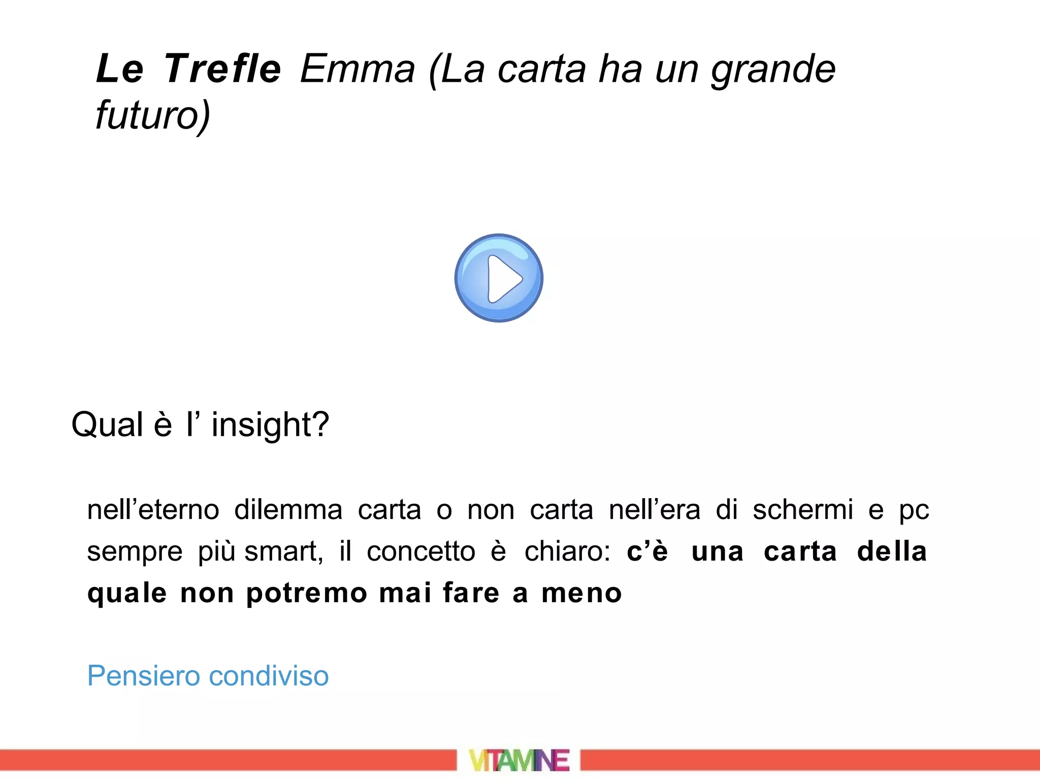 Le Trefle Emma (La carta ha un grande
 futuro)




Qual è l’ insight?

 nell’eterno dilemma carta o non carta nell’era di schermi e pc
 sempre più smart, il concetto è chiaro: c’è una carta della
 quale non potremo mai fare a meno

 Pensiero condiviso
 