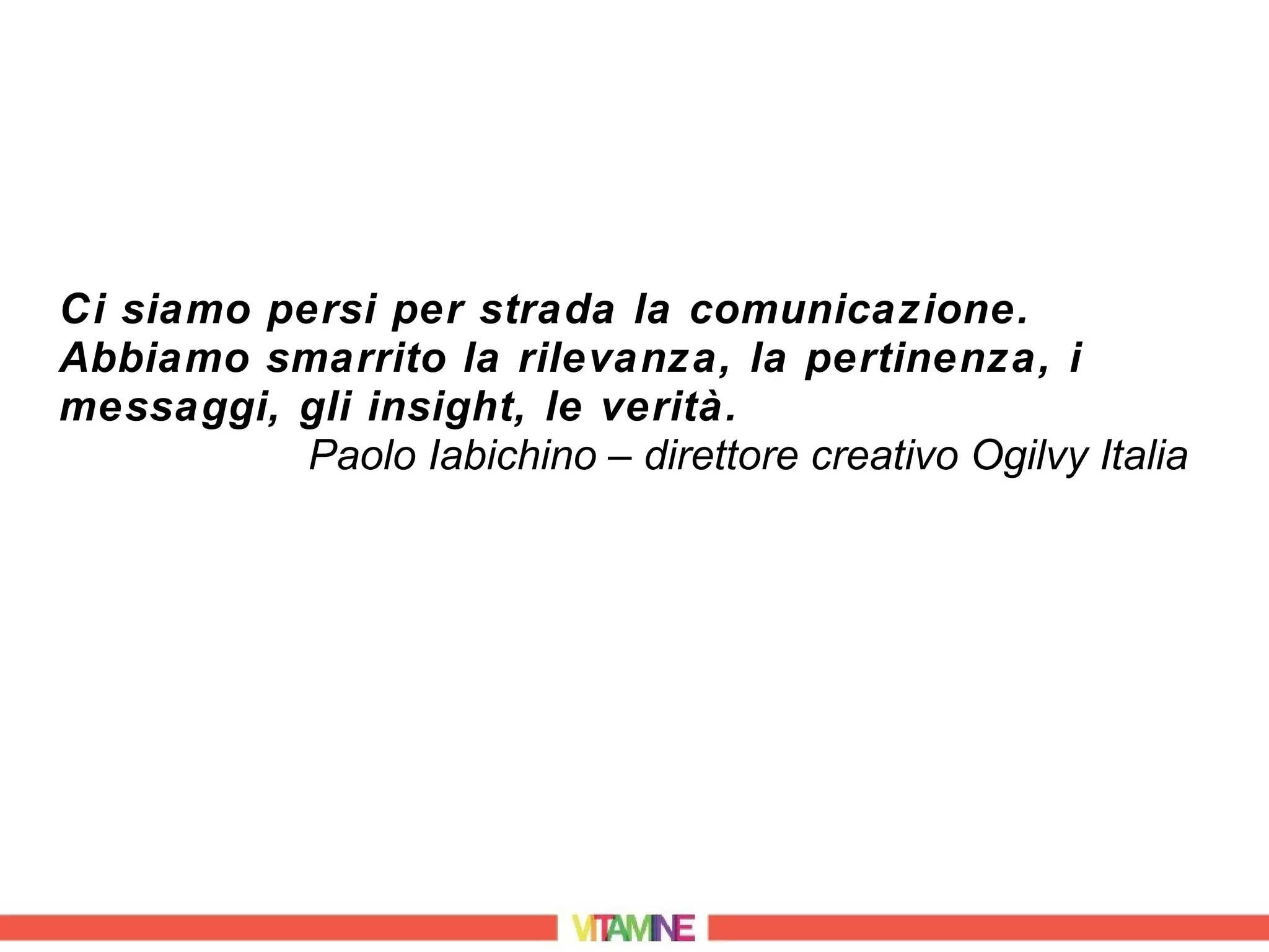 Ci siamo persi per strada la comunicazione.
Abbiamo smarrito la rilevanza, la pertinenza, i
messaggi, gli insight, le verità.
           Paolo Iabichino – direttore creativo Ogilvy Italia
 