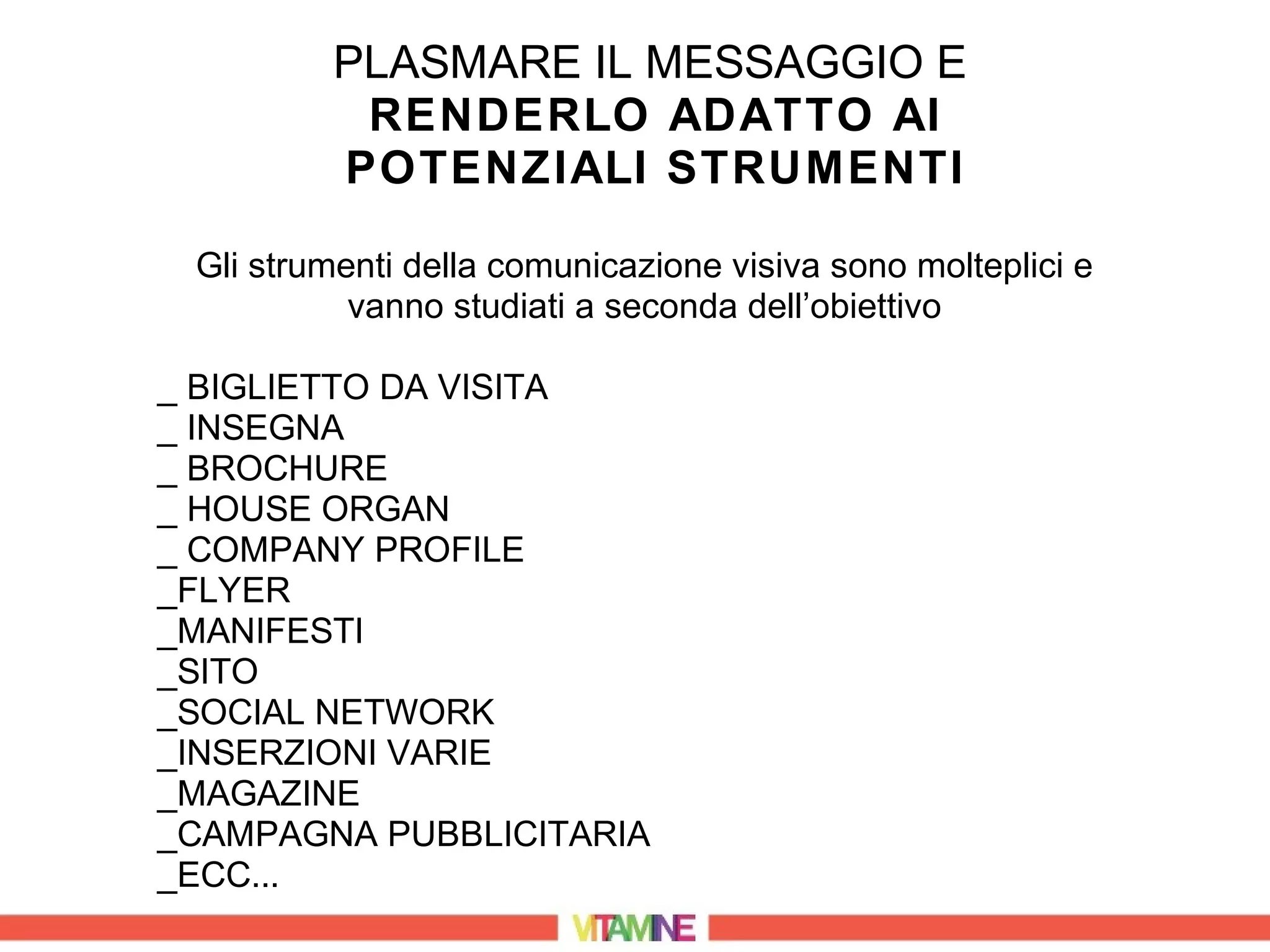 PLASMARE IL MESSAGGIO E
          RENDERLO ADATTO AI
         POTENZIALI STRUMENTI

 Gli strumenti della comunicazione visiva sono molteplici e
           vanno studiati a seconda dell’obiettivo

_ BIGLIETTO DA VISITA
_ INSEGNA
_ BROCHURE
_ HOUSE ORGAN
_ COMPANY PROFILE
_FLYER
_MANIFESTI
_SITO
_SOCIAL NETWORK
_INSERZIONI VARIE
_MAGAZINE
_CAMPAGNA PUBBLICITARIA
_ECC...
 