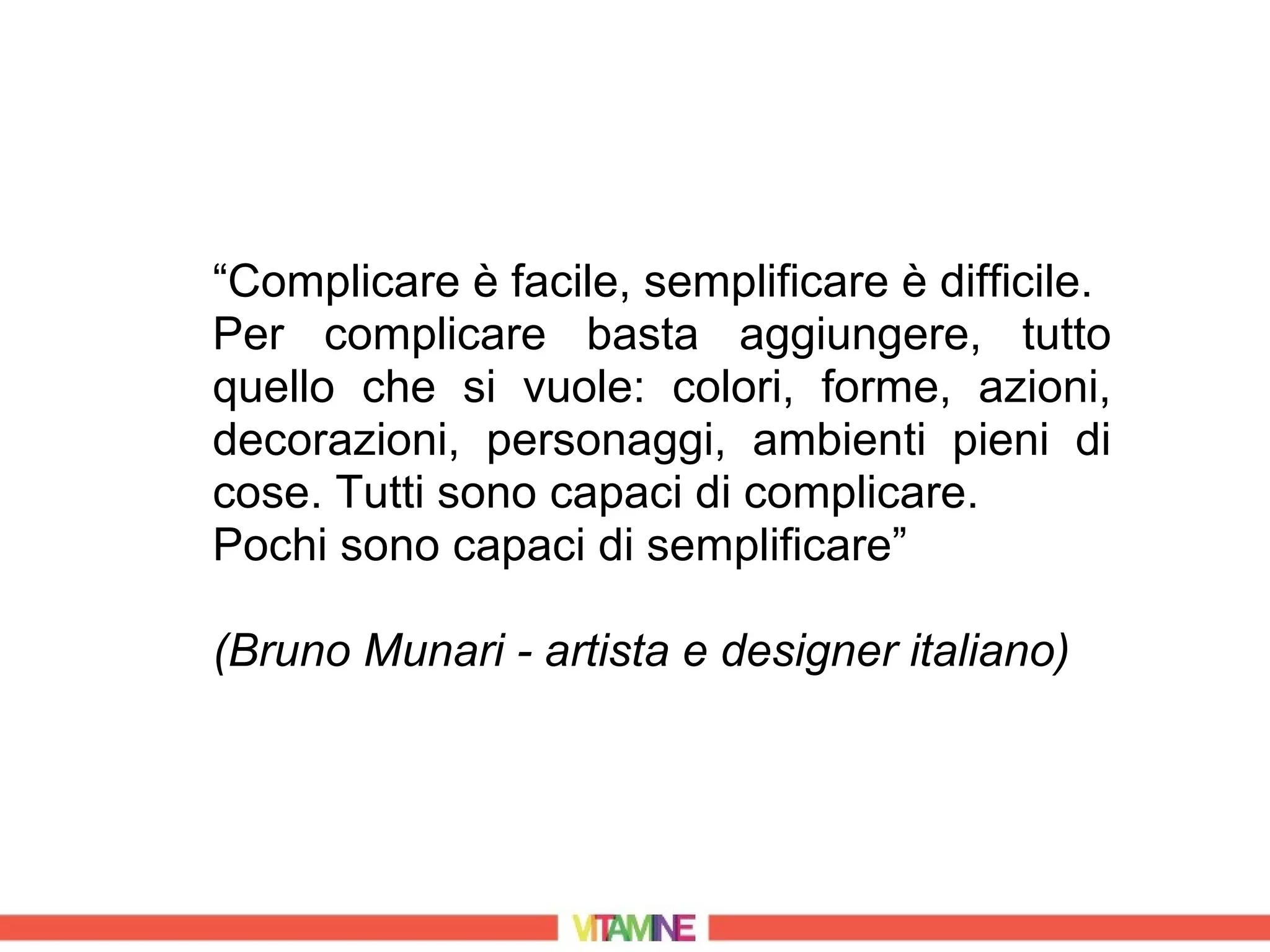 “Complicare è facile, semplificare è difficile.
Per complicare basta aggiungere, tutto
quello che si vuole: colori, forme, azioni,
decorazioni, personaggi, ambienti pieni di
cose. Tutti sono capaci di complicare.
Pochi sono capaci di semplificare”

(Bruno Munari - artista e designer italiano)
 