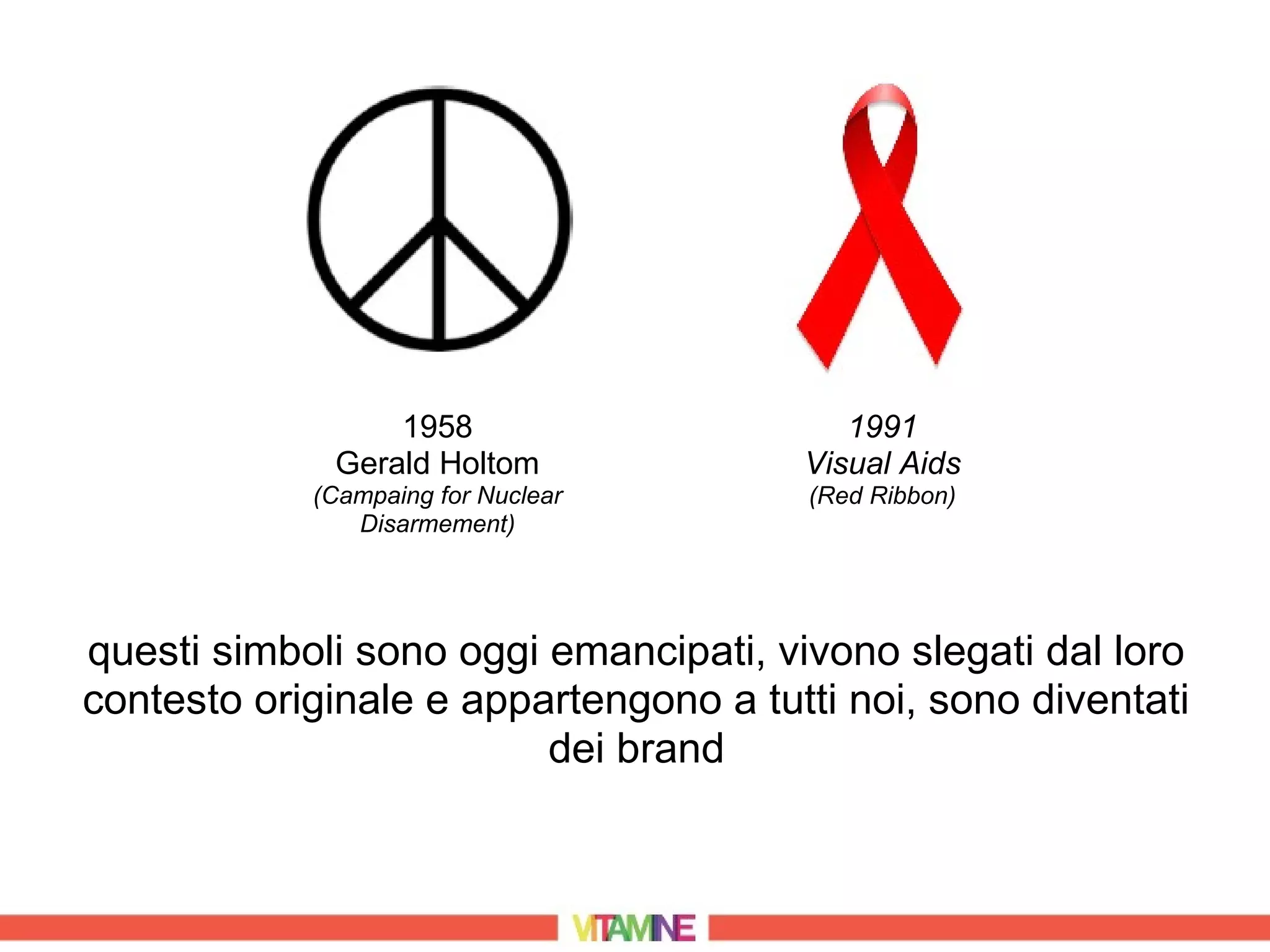 1958                     1991
             Gerald Holtom             Visual Aids
            (Campaing for Nuclear       (Red Ribbon)
               Disarmement)




questi simboli sono oggi emancipati, vivono slegati dal loro
contesto originale e appartengono a tutti noi, sono diventati
                         dei brand
 