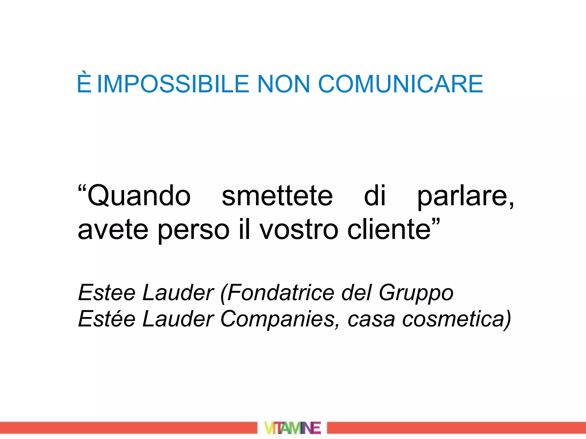 È IMPOSSIBILE NON COMUNICARE



“Quando smettete di parlare,
avete perso il vostro cliente”

Estee Lauder (Fondatrice del Gruppo
Estée Lauder Companies, casa cosmetica)
 