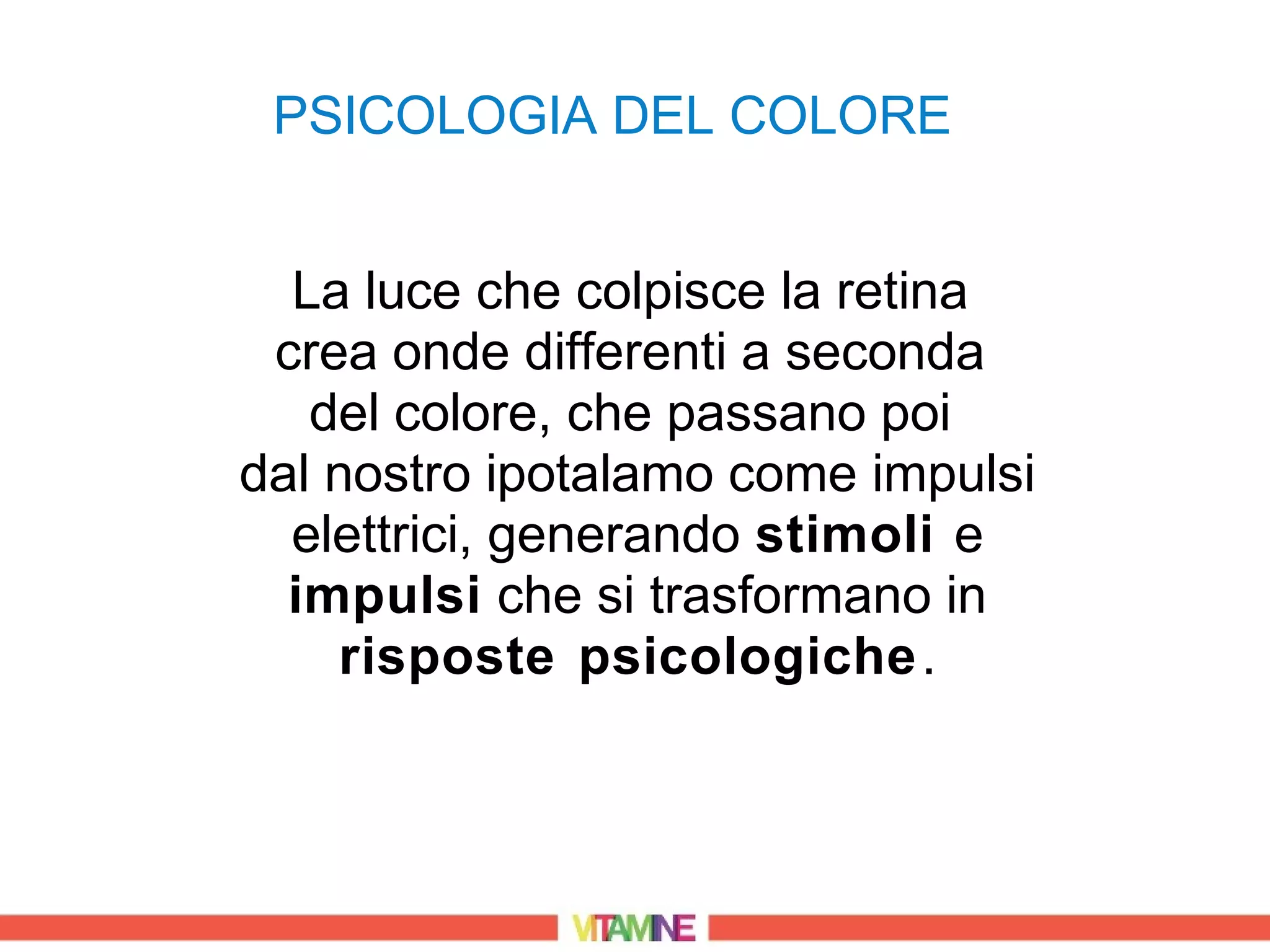 PSICOLOGIA DEL COLORE


  La luce che colpisce la retina
 crea onde differenti a seconda
   del colore, che passano poi
dal nostro ipotalamo come impulsi
  elettrici, generando stimoli e
  impulsi che si trasformano in
    risposte psicologiche .
 
