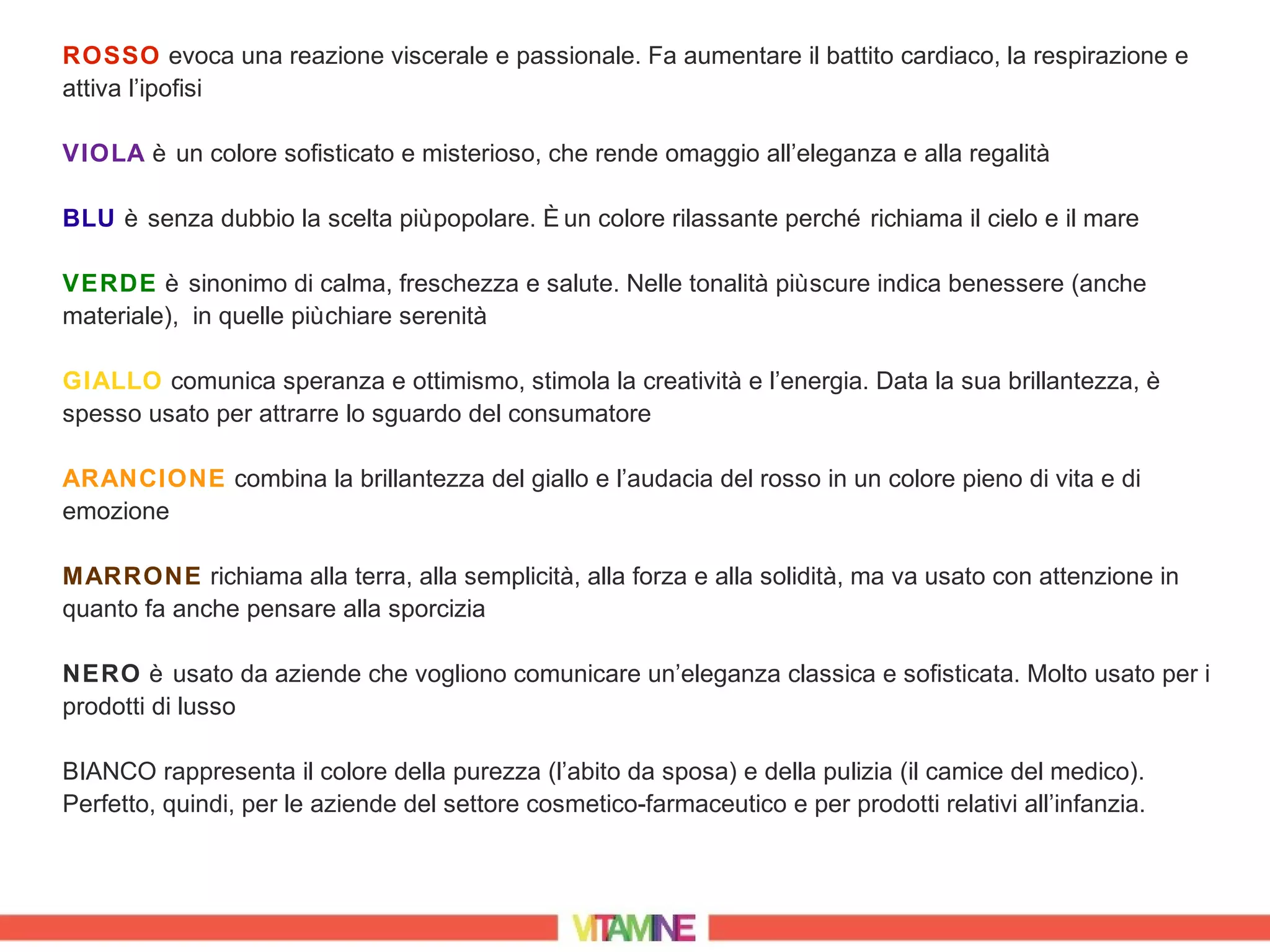 ROSSO evoca una reazione viscerale e passionale. Fa aumentare il battito cardiaco, la respirazione e
attiva l’ipofisi

VIOLA è un colore sofisticato e misterioso, che rende omaggio all’eleganza e alla regalità

BLU è senza dubbio la scelta più popolare. È un colore rilassante perché richiama il cielo e il mare

VERDE è sinonimo di calma, freschezza e salute. Nelle tonalità più scure indica benessere (anche
materiale), in quelle più chiare serenità

GIALLO comunica speranza e ottimismo, stimola la creatività e l’energia. Data la sua brillantezza, è
spesso usato per attrarre lo sguardo del consumatore

ARANCIONE combina la brillantezza del giallo e l’audacia del rosso in un colore pieno di vita e di
emozione

MARRONE richiama alla terra, alla semplicità, alla forza e alla solidità, ma va usato con attenzione in
quanto fa anche pensare alla sporcizia

NERO è usato da aziende che vogliono comunicare un’eleganza classica e sofisticata. Molto usato per i
prodotti di lusso

BIANCO rappresenta il colore della purezza (l’abito da sposa) e della pulizia (il camice del medico).
Perfetto, quindi, per le aziende del settore cosmetico-farmaceutico e per prodotti relativi all’infanzia.
 