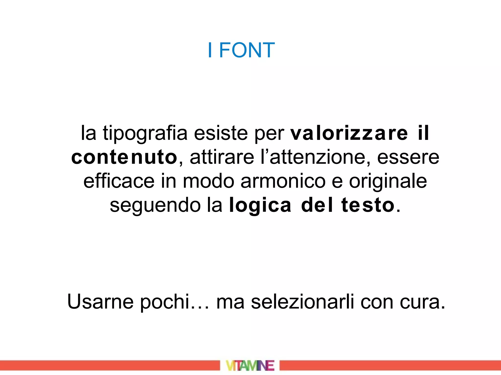 I FONT


 la tipografia esiste per valorizzare il
contenuto, attirare l’attenzione, essere
  efficace in modo armonico e originale
      seguendo la logica del testo.



Usarne pochi… ma selezionarli con cura.
 
