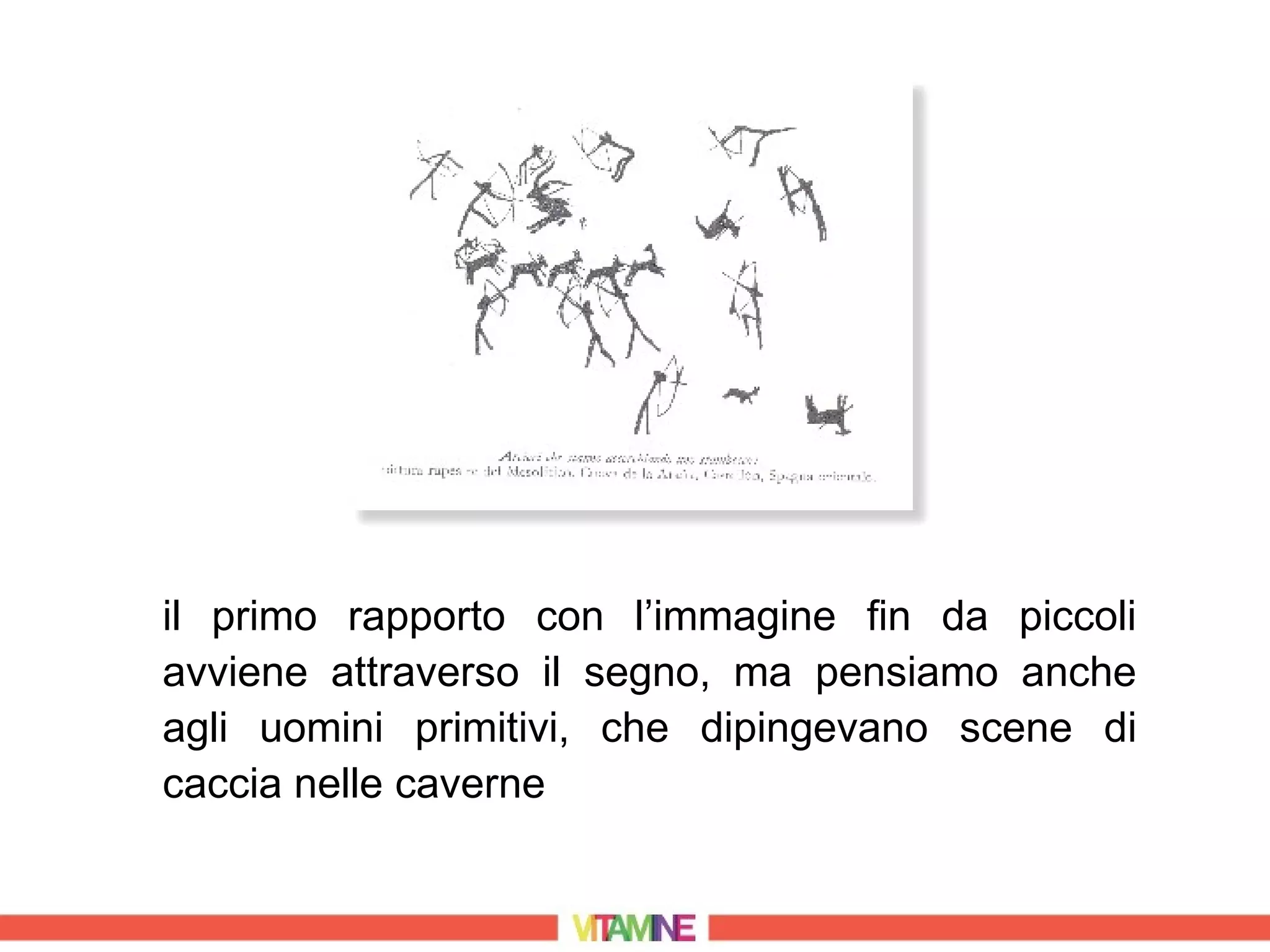 il primo rapporto con l’immagine fin da piccoli
avviene attraverso il segno, ma pensiamo anche
agli uomini primitivi, che dipingevano scene di
caccia nelle caverne
 